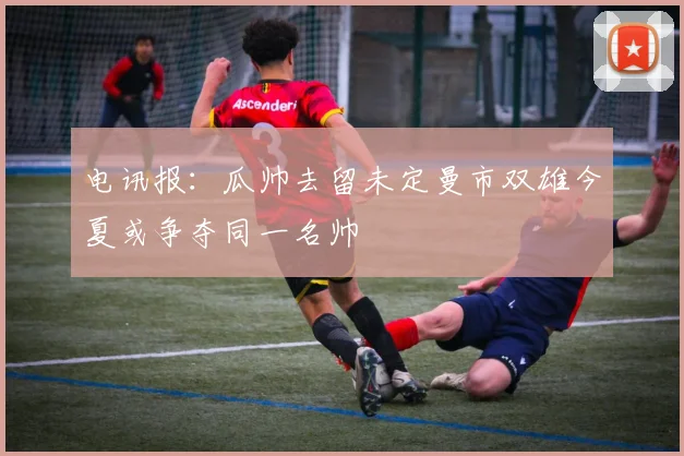 电讯报：瓜帅去留未定曼市双雄今夏或争夺同一名帅