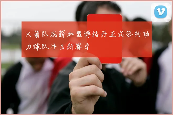 火箭队底薪加盟博格丹正式签约助力球队冲击新赛季