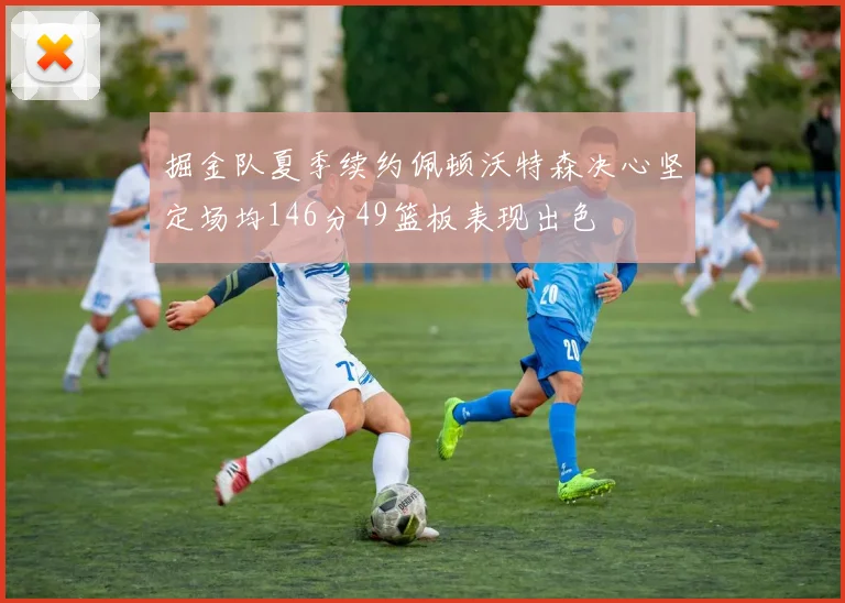 掘金队夏季续约佩顿沃特森决心坚定场均146分49篮板表现出色
