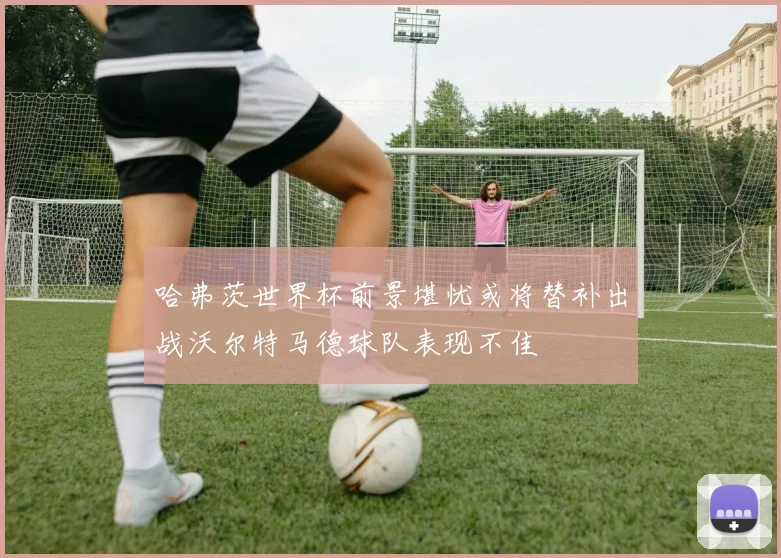 哈弗茨世界杯前景堪忧或将替补出战沃尔特马德球队表现不佳