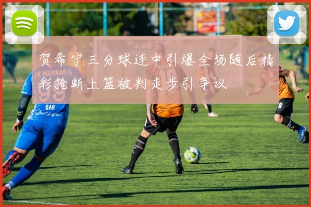 贺希宁三分球连中引爆全场随后精彩抢断上篮被判走步引争议