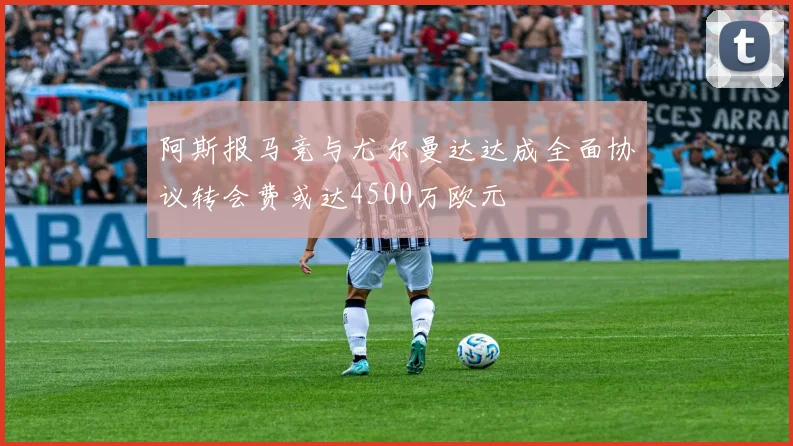 阿斯报马竞与尤尔曼达达成全面协议转会费或达4500万欧元