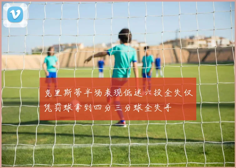 克里斯蒂半场表现低迷六投全失仅凭罚球拿到四分三分球全失手