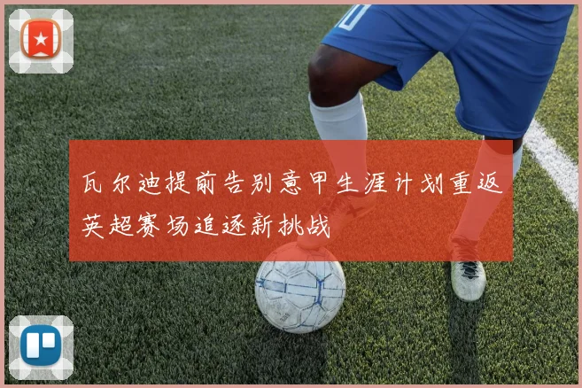 瓦尔迪提前告别意甲生涯计划重返英超赛场追逐新挑战