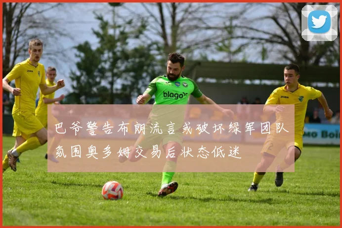 巴爷警告布朗流言或破坏绿军团队氛围奥多姆交易后状态低迷