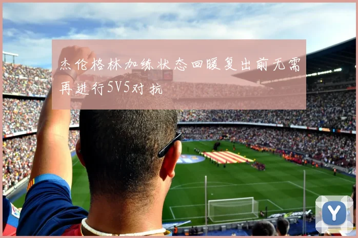 杰伦格林加练状态回暖复出前无需再进行5V5对抗