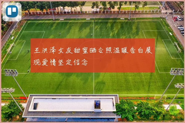 王洪泽女友甜蜜晒合照温暖告白展现爱情坚定信念