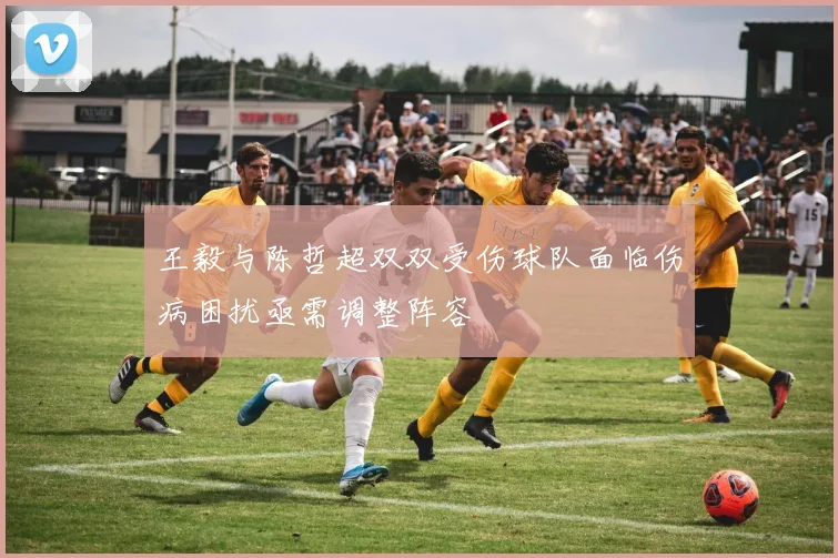 王毅与陈哲超双双受伤球队面临伤病困扰亟需调整阵容