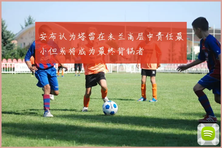 安布认为塔雷在米兰高层中责任最小但或将成为最终背锅者