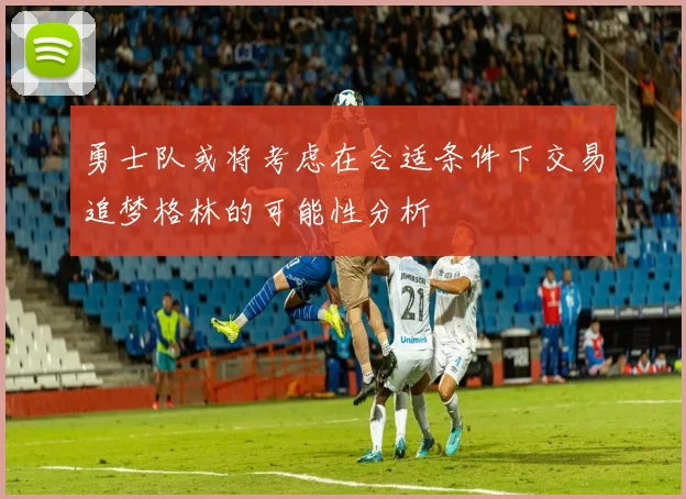 勇士队或将考虑在合适条件下交易追梦格林的可能性分析