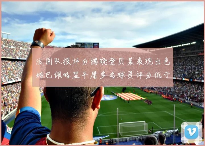 法国队报评分揭晓登贝莱表现出色姆巴佩略显平庸多名球员评分低于六分