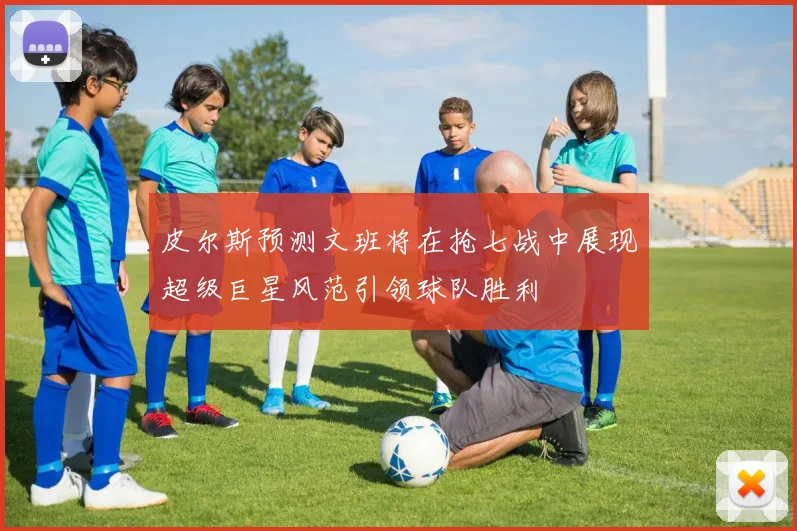 皮尔斯预测文班将在抢七战中展现超级巨星风范引领球队胜利