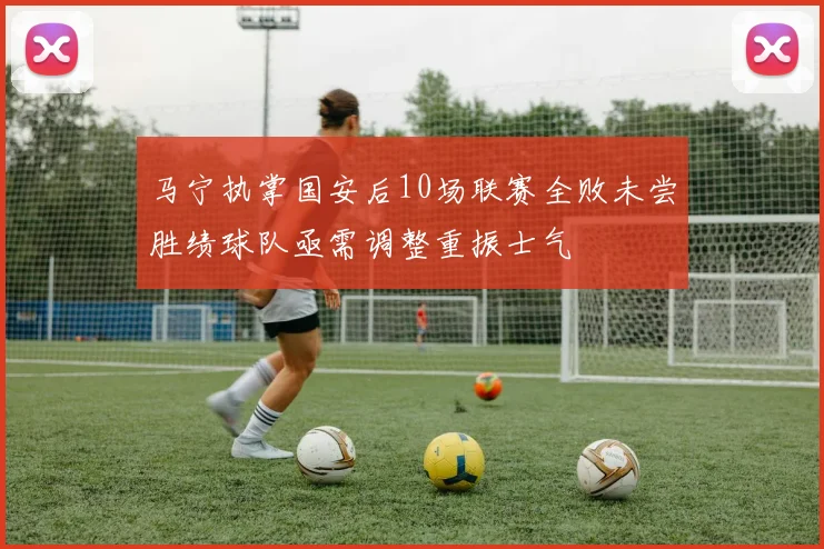 马宁执掌国安后10场联赛全败未尝胜绩球队亟需调整重振士气