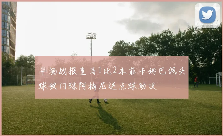 半场战报皇马1比2本菲卡姆巴佩头球破门琼阿梅尼送点球助攻