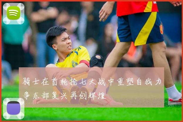 骑士在首轮抢七大战中重塑自我力争东部复兴再创辉煌