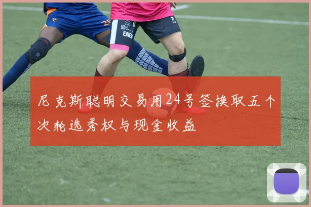尼克斯聪明交易用24号签换取五个次轮选秀权与现金收益