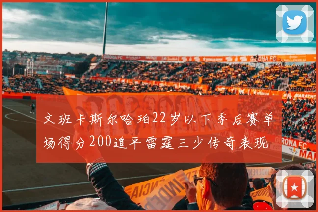 文班卡斯尔哈珀22岁以下季后赛单场得分200追平雷霆三少传奇表现