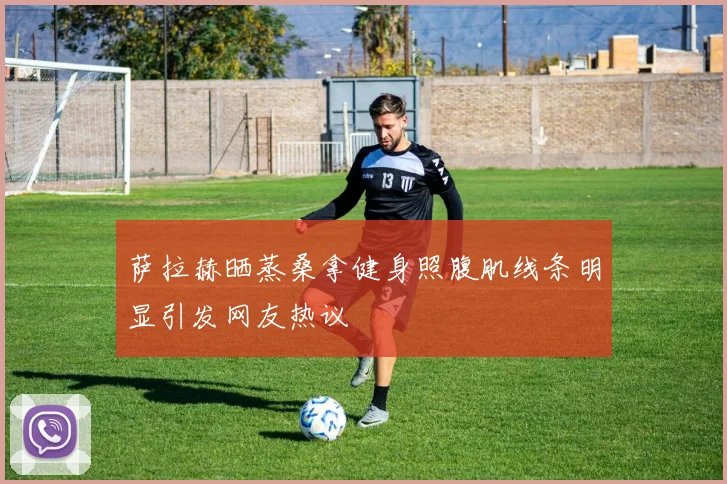 萨拉赫晒蒸桑拿健身照腹肌线条明显引发网友热议