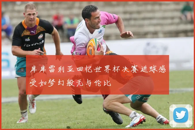 库库雷利亚回忆世界杯决赛进球感受如梦幻般无与伦比