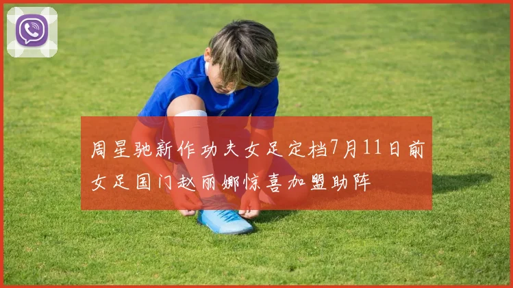 周星驰新作功夫女足定档7月11日前女足国门赵丽娜惊喜加盟助阵