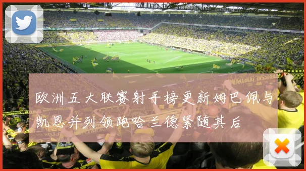 欧洲五大联赛射手榜更新姆巴佩与凯恩并列领跑哈兰德紧随其后