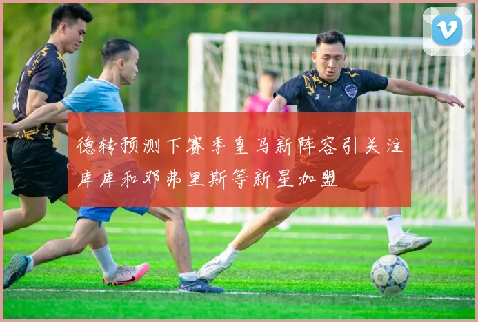 德转预测下赛季皇马新阵容引关注库库和邓弗里斯等新星加盟