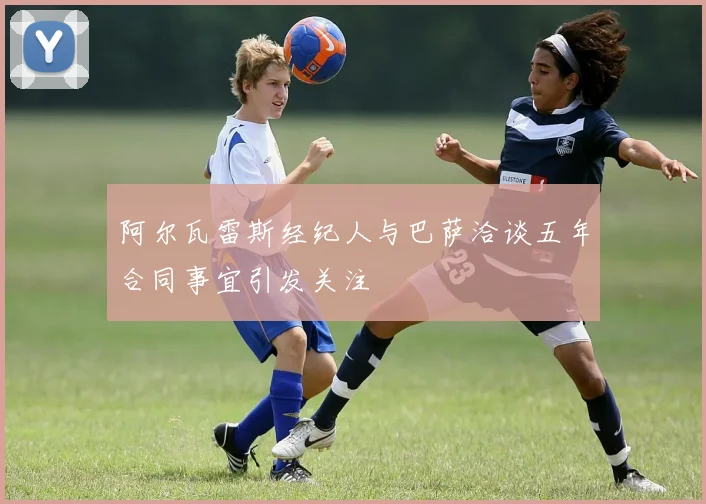 阿尔瓦雷斯经纪人与巴萨洽谈五年合同事宜引发关注