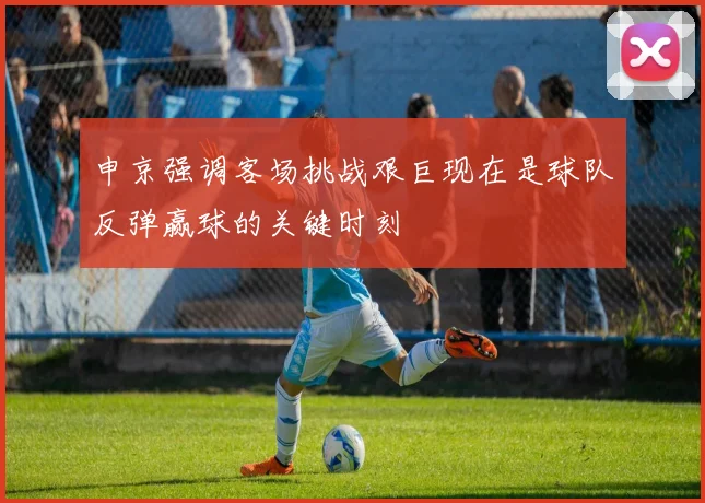 申京强调客场挑战艰巨现在是球队反弹赢球的关键时刻